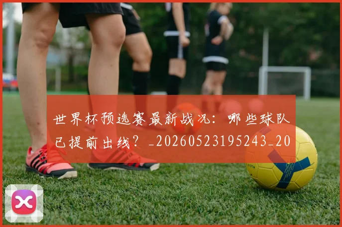 世界杯预选赛最新战况：哪些球队已提前出线？_20260523195243_20260607160504