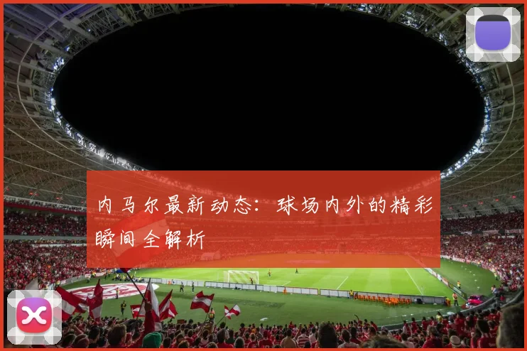 内马尔最新动态：球场内外的精彩瞬间全解析
