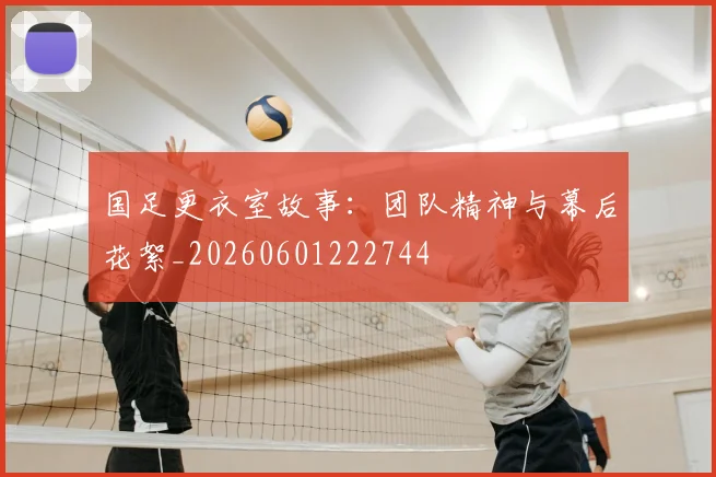 国足更衣室故事:团队精神与幕后花絮_20260601222744