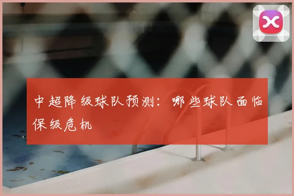 中超降级球队预测：哪些球队面临保级危机