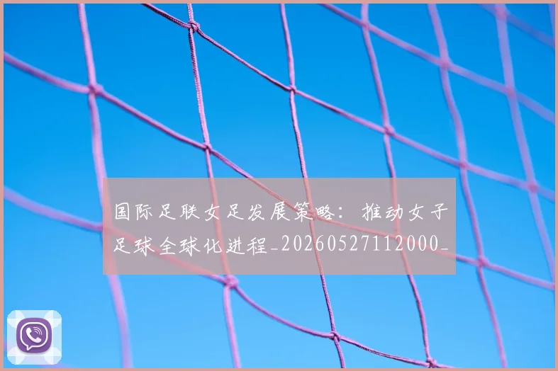 国际足联女足发展策略：推动女子足球全球化进程_20260527112000_20260609132428