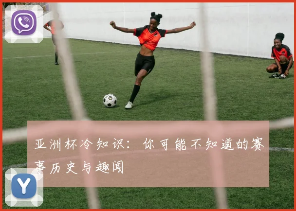 亚洲杯冷知识:你可能不知道的赛事历史与趣闻