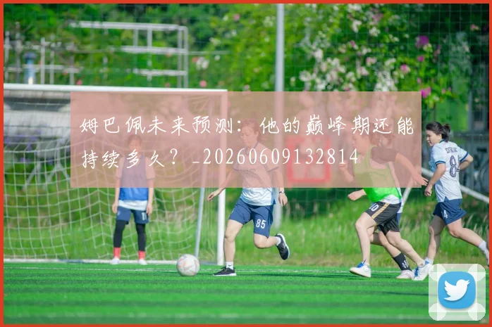 姆巴佩未来预测：他的巅峰期还能持续多久？_20260609132814