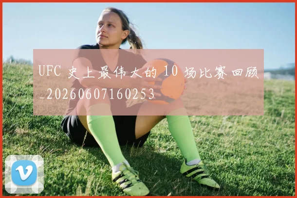 UFC 史上最伟大的 10 场比赛回顾_20260607160253