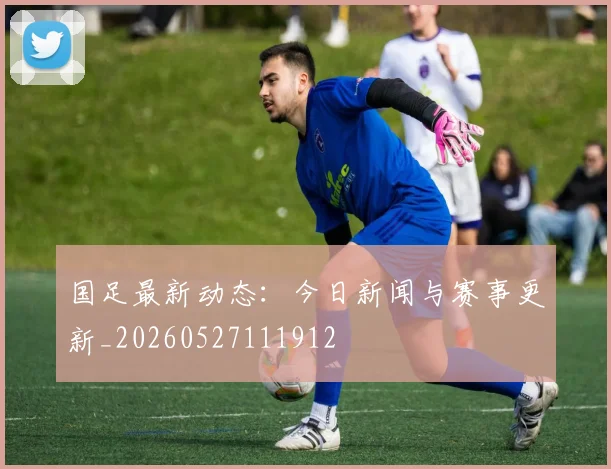 国足最新动态：今日新闻与赛事更新_20260527111912