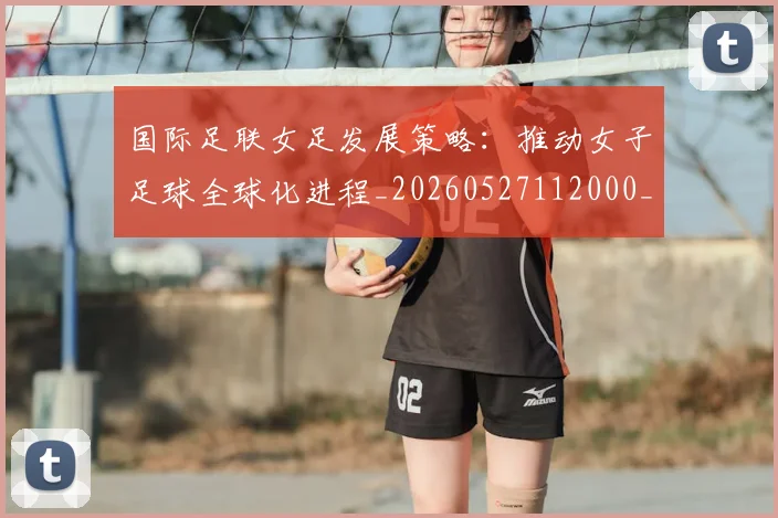 国际足联女足发展策略:推动女子足球全球化进程_20260527112000_20260609132428