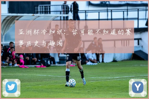 亚洲杯冷知识:你可能不知道的赛事历史与趣闻