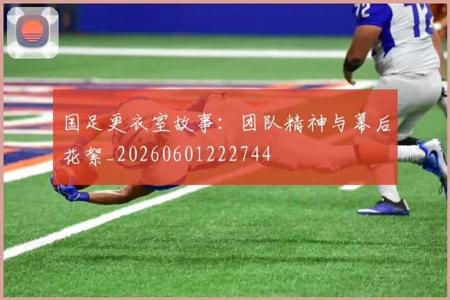 国足更衣室故事：团队精神与幕后花絮_20260601222744